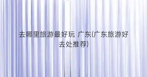 去哪里旅游最好玩 广东(广东旅游好去处推荐)